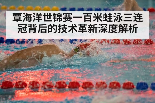 覃海洋世锦赛一百米蛙泳三连冠背后的技术革新深度解析