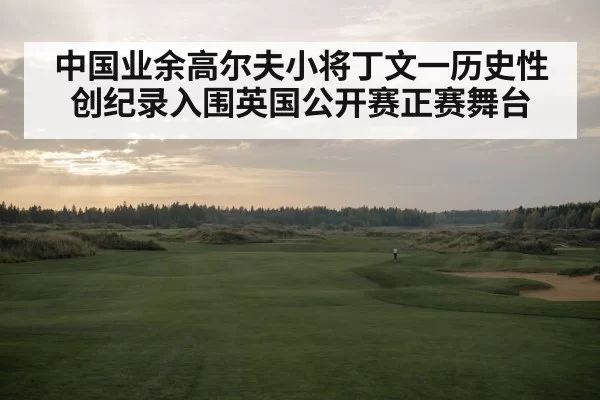 中国业余高尔夫小将丁文一历史性创纪录入围英国公开赛正赛舞台
