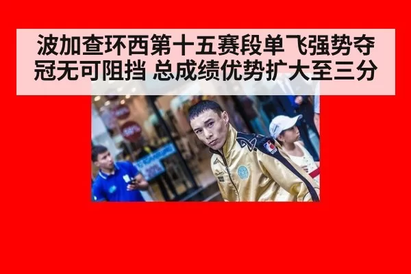 波加查环西第十五赛段单飞强势夺冠无可阻挡 总成绩优势扩大至三分